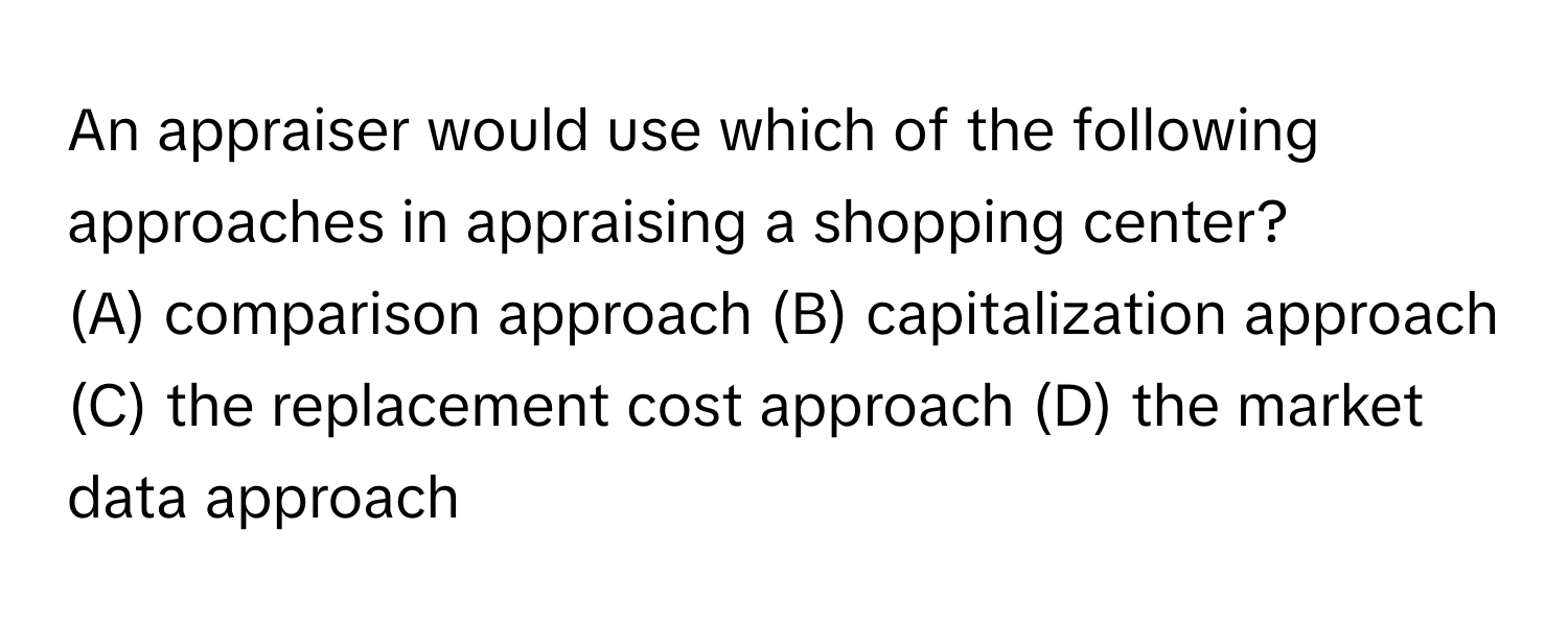 An appraiser would use which of the following approaches in appraising a shopping center?
(A) comparison approach (B) capitalization approach (C) the replacement cost approach (D) the market data approach