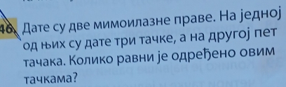 46, Дате су две мимоилазне праве. На редноj 
од ньих су дате три тачке, а на другое пет 
тачака. Κолико равни іе одреήено овим 
taчkама?