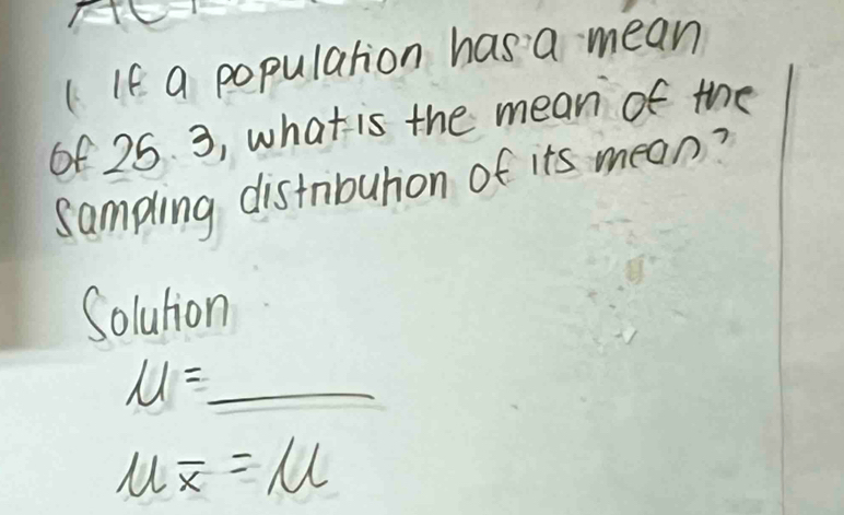 ( If a population has a mean 
of 25. 3, what is the mean of the 
sampling distribution of its mean? 
Solution
mu =_ 
mu overline x=mu