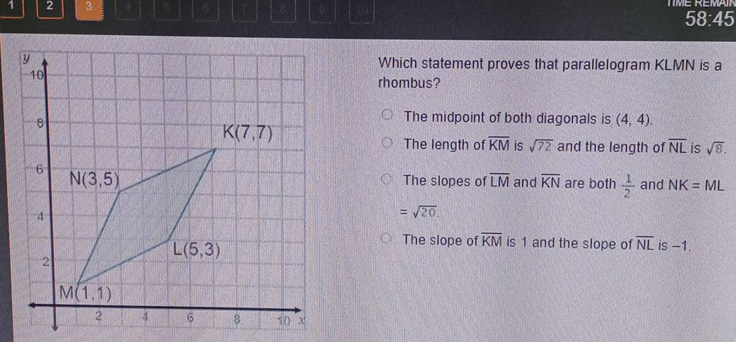 1 2 3 B 0 10
58:45
Which statement proves that parallelogram KLMN is a
rhombus?
The midpoint of both diagonals is (4,4).
The length of overline KM is sqrt(72) and the length of overline NL is sqrt(8).
The slopes of overline LM and overline KN are both  1/2  and NK=ML
=sqrt(20).
The slope of overline KM is 1 and the slope of overline NL is -1.