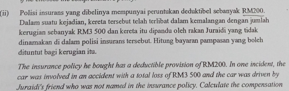 (ii) Polisi insurans yang dibelinya mempunyai peruntukan deduktibel sebanyak RM200. 
Dalam suatu kejadian, kereta tersebut telah terlibat dalam kemalangan dengan jumlah 
kerugian sebanyak RM3 500 dan kereta itu dipandu oleh rakan Juraidi yang tidak 
dinamakan di dalam polisi insurans tersebut. Hitung bayaran pampasan yang boleh 
dituntut bagi kerugian itu. 
The insurance policy he bought has a deductible provision of RM200. In one incident, the 
car was involved in an accident with a total loss of RM3 500 and the car was driven by 
Juraidi's friend who was not named in the insurance policy. Calculate the compensation