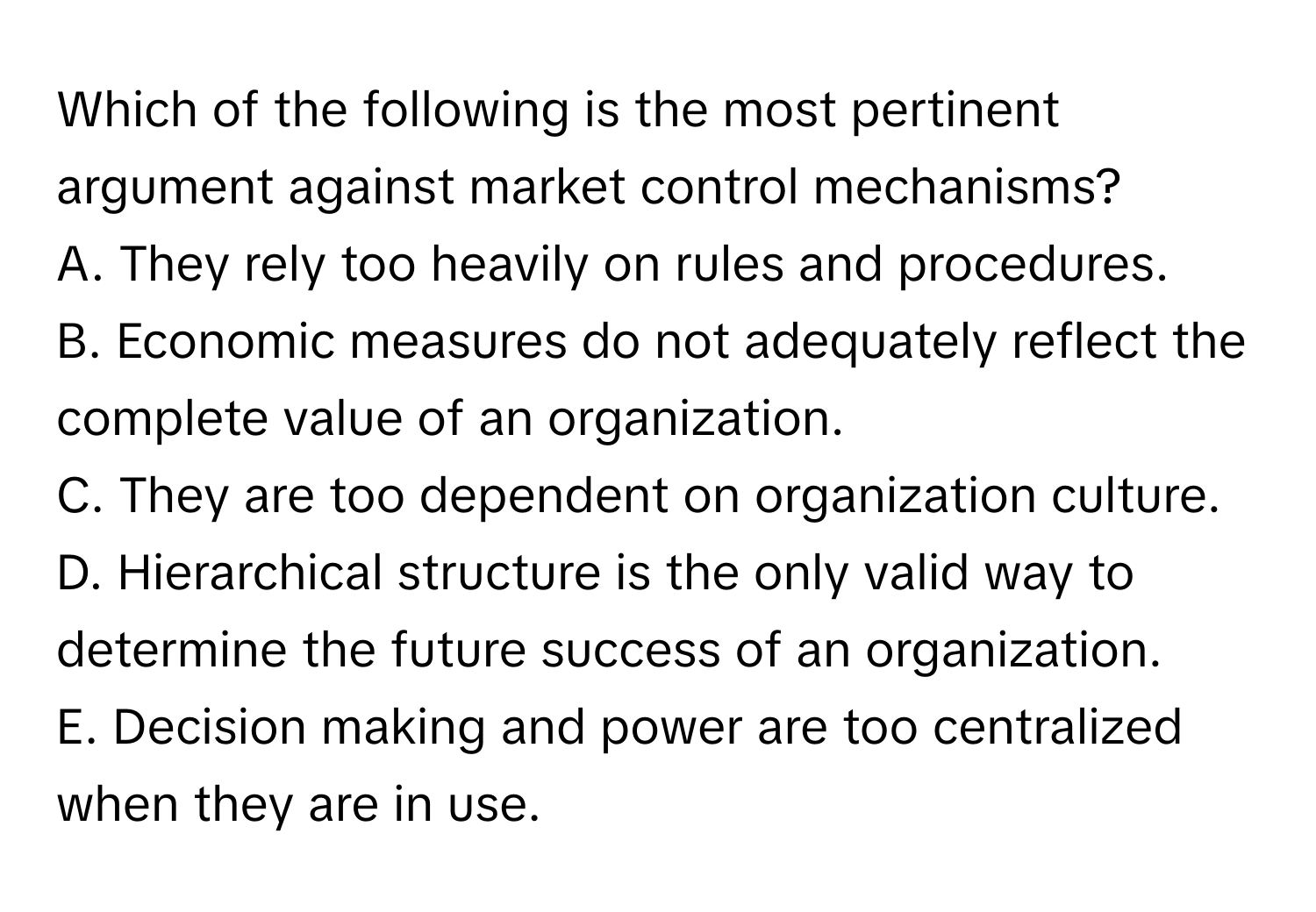 Which of the following is the most pertinent argument against market control mechanisms? 

A. They rely too heavily on rules and procedures.
B. Economic measures do not adequately reflect the complete value of an organization.
C. They are too dependent on organization culture.
D. Hierarchical structure is the only valid way to determine the future success of an organization.
E. Decision making and power are too centralized when they are in use.