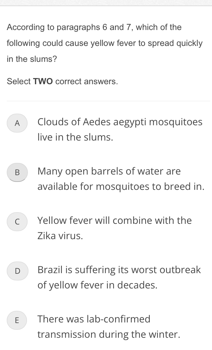 According to paragraphs 6 and 7, which of the
following could cause yellow fever to spread quickly
in the slums?
Select TWO correct answers.
A Clouds of Aedes aegypti mosquitoes
live in the slums.
B Many open barrels of water are
available for mosquitoes to breed in.
c Yellow fever will combine with the
Zika virus.
D Brazil is suffering its worst outbreak
of yellow fever in decades.
E There was lab-confirmed
transmission during the winter.