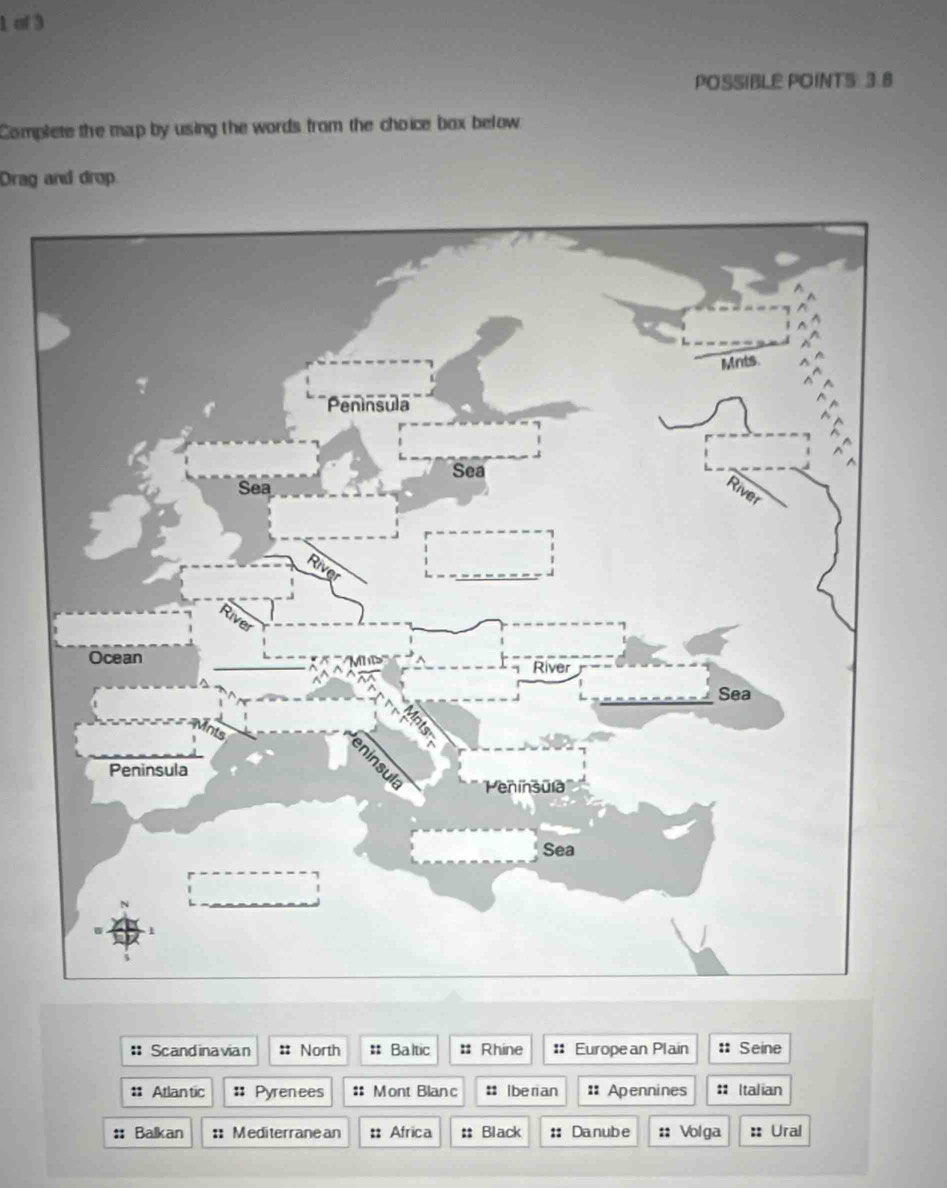 of 3 
POSSIBLE POINTS 3.8 
Complete the map by using the words from the choice box below 
Drag and drop 
: Scandinavian :: North : Baltic : Rhine :: European Plain : Seine 
:: Atlan tic :: Pyrenees :: Mont Blanc : Iberian :: Apennines # Italian 
:: Balkan :: Mediterranean :: Africa :: Black :: Danube :: Volga :: Ural