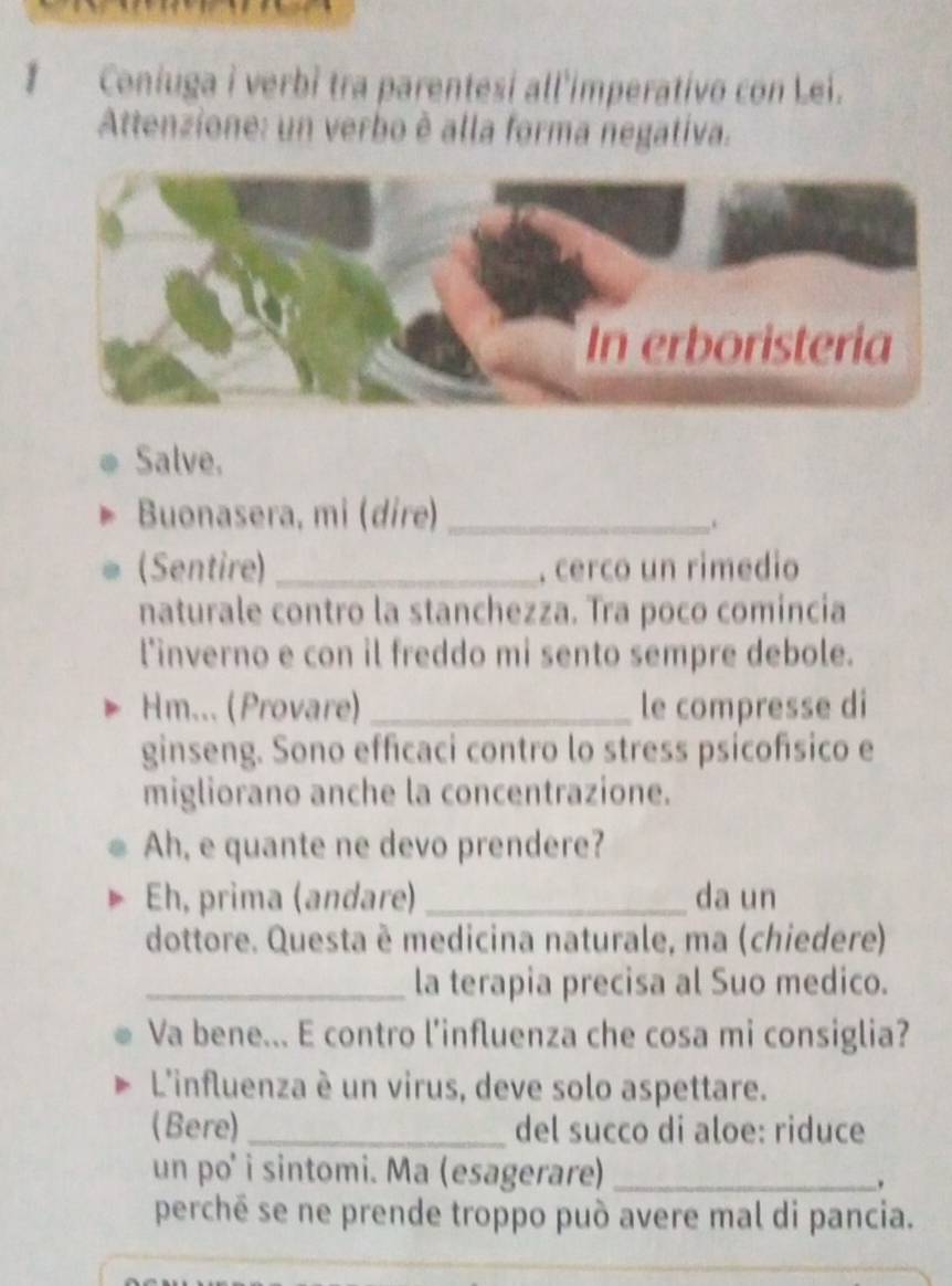 Coniuga i verbì tra parentesí all'imperativo con Lei. 
Attenzione: un verbo è alla forma negativa. 
Salve. 
Buonasera, mi (dire)_ 
. 
(Sentire)_ . cerco un rimedio 
naturale contro la stanchezza. Tra poco comincia 
l'inverno e con il freddo mi sento sempre debole. 
Hm... (Provare) _le compresse di 
ginseng. Sono efficaci contro lo stress psícofísico e 
migliorano anche la concentrazione. 
Ah, e quante ne devo prendere? 
Eh, prima (andare) _da un 
dottore. Questa è medicina naturale, ma (chiedere) 
_la terapia precisa al Suo medico. 
Va bene... E contro l’influenza che cosa mi consiglia? 
L'influenza è un virus, deve solo aspettare. 
(Bere)_ del succo di aloe: riduce 
un po' i sintomi. Ma (esagerare)_ 
. 
perchē se ne prende troppo può avere mal di pancia. 
_