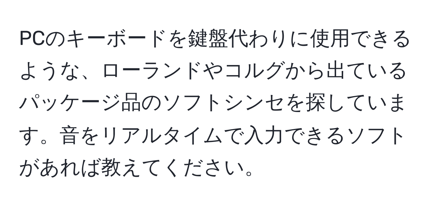 PCのキーボードを鍵盤代わりに使用できるような、ローランドやコルグから出ているパッケージ品のソフトシンセを探しています。音をリアルタイムで入力できるソフトがあれば教えてください。