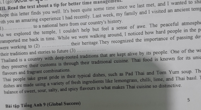 .1(go)WB 
III. Read the text about a tip for better time managemen. 
hope this letter finds you well. It's been quite some time since we last met, and I wanted to sha 
with you an amazing experience I had recently. Last week, my family and I visited an ancient temp 
to a national hero from our country's history. 
1 )_ 
As we explored the temple, I couldn't help but feel a sense of awe. The peaceful atmosphe 
transported me back in time. While we were walking around, I noticed how hard people in the p 
were working to (2) _their heritage.They recognized the importance of passing do 
their traditions and stories to future (3) 
Thailand is a country with deep-rooted traditions that are kept alive by its people. One of the w 
they preserve their customs is through their traditional cuisine. Thai food is known for its unic 
flavours and fragrant combinations. 
Thai people take great pride in their typical dishes, such as Pad Thai and Tom Yum soup. Th 
dishes are made using a variety of fresh ingredients like lemongrass, chilli, lime, and Thai basil. T 
balance of sweet, sour, salty, and spicy flavours is what makes Thai cuisine so distinctive. 
5 
Bài tập Tiếng Anh 9 (Global Success)