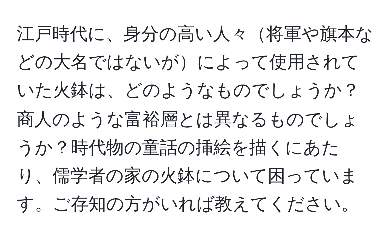 江戸時代に、身分の高い人々将軍や旗本などの大名ではないがによって使用されていた火鉢は、どのようなものでしょうか？商人のような富裕層とは異なるものでしょうか？時代物の童話の挿絵を描くにあたり、儒学者の家の火鉢について困っています。ご存知の方がいれば教えてください。