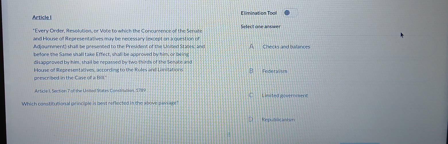 Elimination Tool
Article I
Select one answer
"Every Order, Resolution, or Vote to which the Concurrence of the Senate
and House of Representatives may be necessary (except on a question of
Adjournment) shall be presented to the President of the United States; and A Checks and balances
before the Same shall take Effect, shall be approved by him, or being
disapproved by him, shall be repassed by two thirds of the Senate and
House of Representatives, according to the Rules and Limitations B Federalism
prescribed in the Case of a Bill."
Article I, Section 7 of the United States Constitution, 1789
Limited government
Which constitutional principle is best reflected in the above passage?
Republicanism