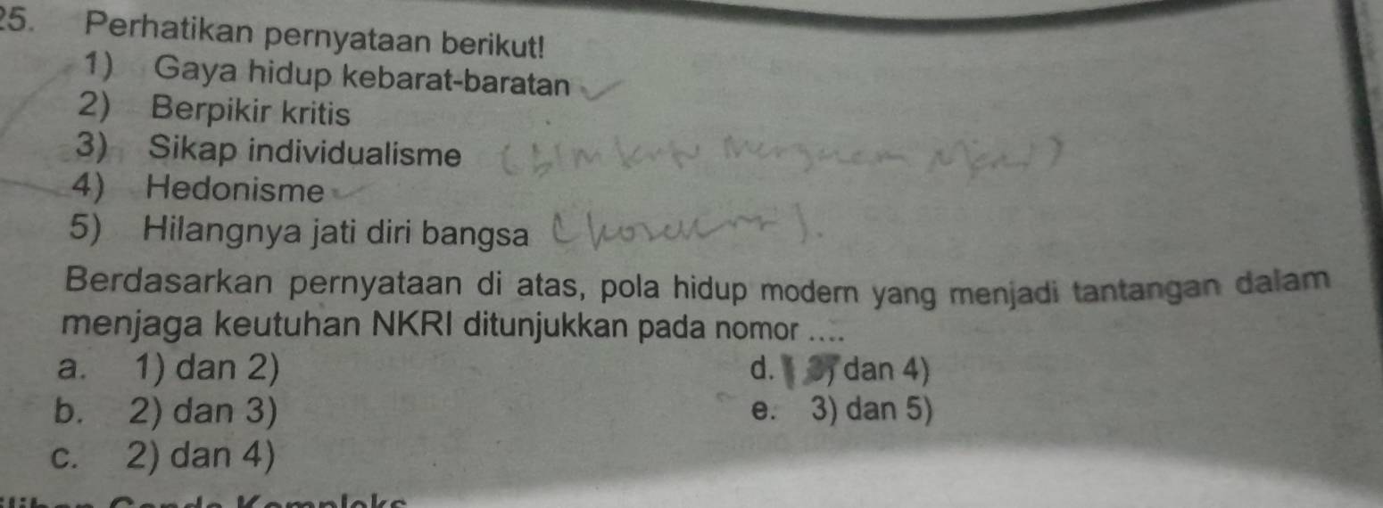 Perhatikan pernyataan berikut!
1) Gaya hidup kebarat-baratan
2) Berpikir kritis
3) Sikap individualisme
4) Hedonisme
5) Hilangnya jati diri bangsa
Berdasarkan pernyataan di atas, pola hidup modern yang menjadi tantangan dalam
menjaga keutuhan NKRI ditunjukkan pada nomor ....
a. 1) dan 2) d. 3) dan 4)
b. 2) dan 3) e. 3) dan 5)
c. 2) dan 4)