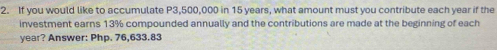 If you would like to accumulate P3,500,000 in 15 years, what amount must you contribute each year if the 
investment earns 13% compounded annually and the contributions are made at the beginning of each
year? Answer: Php. 76,633.83