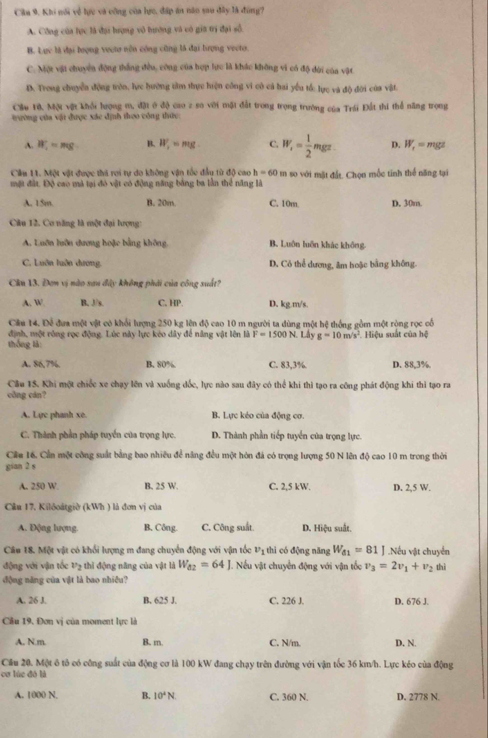 Cầu 9. Khi nói về lực và công của lực, đấp án năo sau đây là đùng?
A. Công của lực là đại hrợng vô tướng và có gia trị đại số.
B. Lực là đại lượng vecto nôn công cũng là đại tượng vecto.
C. Một vật chuyển động thắng đều, công của hợp lực là khác không vì có độ dời của vật
D. Trong chuyển động tròn, lực hướng tàm thực hiện công vì cô cả hai yếu tố: lực và độ đời của vật.
Cầu 1ộ, Một vật khối lượng m, đặt ở độ cao 2 số với mặt đất trong trọng trưởng của Trái Đất thi thể năng trọng
trường của vật được xác định theo công thức:
A. W_1=mg B. W_r=mg. C. W_i= 1/2 mgz. D. W_r= mgz
Cầu 11. Một vật được thi rơi tự do không vận tốc đầu từ độ cao h=60 m so với mặt đất. Chọn mốc tinh thế năng tại
mặt đất. Độ cao mà tại đó vật có động năng bằng ba lần thể năng là
A. 15m. B. 20m. C. 10m D. 30m.
Câu 12. Cơ năng là một đại lượng:
A. Luôn luôn đương hoặc bằng không, B. Luôn luồn khảc không.
C. Luôn luôn dương. D. Có thể dương, âm hoặc bằng không.
Cân 13. Đơm vị nào san đây không phải của công suất?
A. W. B. J/s. C. HP. D. kg.m/s.
Câu 14. Để đưa một vật có khối lượng 250 kg lện độ cao 10 m người ta dùng một hệ thống gồm một ròng rọc cố
định, một róng rọc động. Lúc này lực kéo dây để nâng vật lên là F=1500N. Lây g=10m/s^2. Hiệu suất của hệ
thống là:
A. 86,7%. B. 80%. C. 83,3%. D. 88,3%.
Câu 15. Khi một chiếc xe chạy lên và xuống đốc, lực nào sau đây có thể khi thì tạo ra công phát động khi thì tạo ra
công cán?
A. Lực phanh xe.  B. Lực kéo của động cơ.
C. Thành phần pháp tuyển của trọng lực. D. Thành phần tiếp tuyến của trọng lực.
Cầu 16. Cần một công suất bằng bao nhiều đề nâng đều một hòn đá có trọng lượng 50 N lên độ cao 10 m trong thời
gian 2 s
A. 250 W. B. 25 W. C. 2,5 kW. D. 2,5 W.
Câu 17, Kilðoátgiờ (kWh ) là đơn vị của
A. Động lượng. B. Công. C. Công suất. D. Hiệu suất.
Câu 18. Một vật có khối lượng m đang chuyển động với vận tốc v_1 thì có động năng W_d1=81J.Nếu vật chuyển
động với vận tốc v_2 thì động năng của vật là W_a2=64J. Nếu vật chuyển động với vận tốc v_3=2v_1+v_2 thì
động năng của vật là bao nhiều?
A. 26 J. B. 625 J. C. 226 J. D. 676 J.
Cầu 19, Đơn vị của moment lực là
A. N.m. B. m. C. N/m. D. N.
Câu 20. Một ô tô có công suất của động cơ là 100 kW đang chạy trên đường với vận tốc 36 km/h. Lực kéo của động
cơ lúc đó là
A. 1000 N. B. 10^4N. C. 360 N. D. 2778 N.