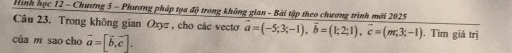 Hình học 12 - Chương 5 - Phương pháp tọa độ trong không gian - Bài tập theo chương trình mới 2025
Câu 23. Trong không gian Oxyz , cho các vectơ vector a=(-5;3;-1), vector b=(1;2;1), vector c=(m;3;-1). Tìm giá trị
của m sao cho vector a=[vector b,vector c].