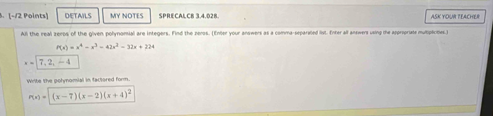 DETAILS MY NOTES SPRECALC8 3.4.028. ASK YOUR TEACHER 
All the real zeros of the given polynomial are integers. Find the zeros. (Enter your answers as a comma-separated list. Enter all answers using the appropriate multiplicities.)
P(x)=x^4-x^3-42x^2-32x+224
x=|7,2,-4
Write the polynomial in factored form.
P(x)= (x-7)(x-2)(x+4)^2