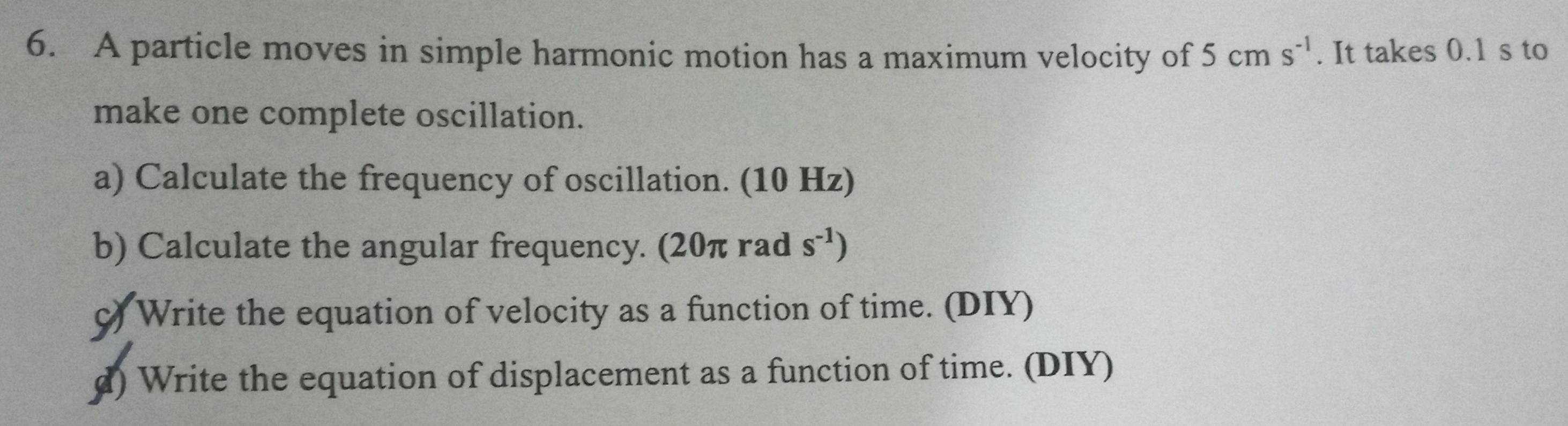 A particle moves in simple harmonic motion has a maximum velocity of 5cms^(-1). It takes 0.1 s to 
make one complete oscillation. 
a) Calculate the frequency of oscillation. (10 Hz) 
b) Calculate the angular frequency. (20π rad s^(-1))
c) Write the equation of velocity as a function of time. (DIY) 
d) Write the equation of displacement as a function of time. (DIY)