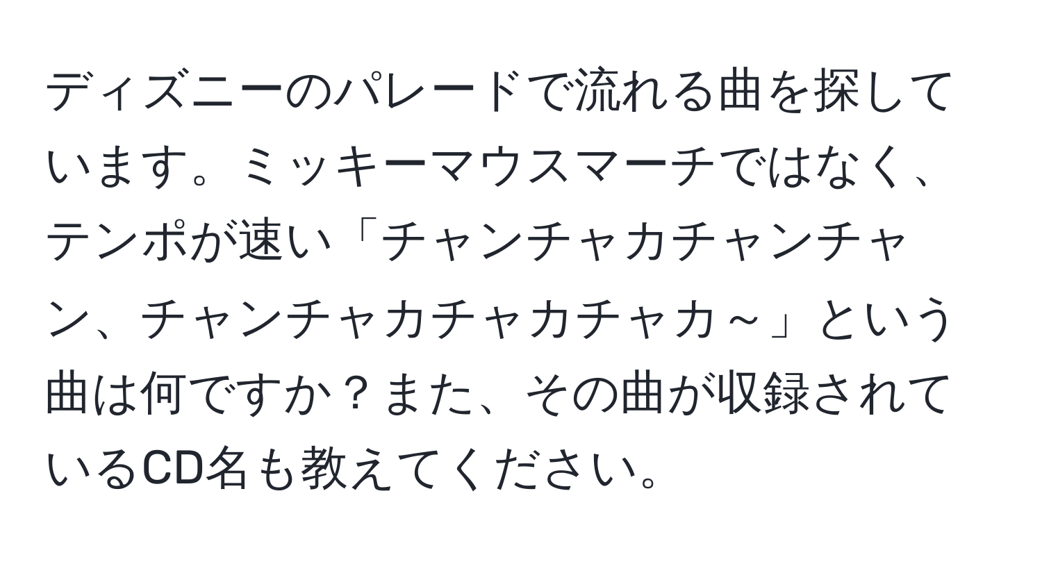 ディズニーのパレードで流れる曲を探しています。ミッキーマウスマーチではなく、テンポが速い「チャンチャカチャンチャン、チャンチャカチャカチャカ～」という曲は何ですか？また、その曲が収録されているCD名も教えてください。