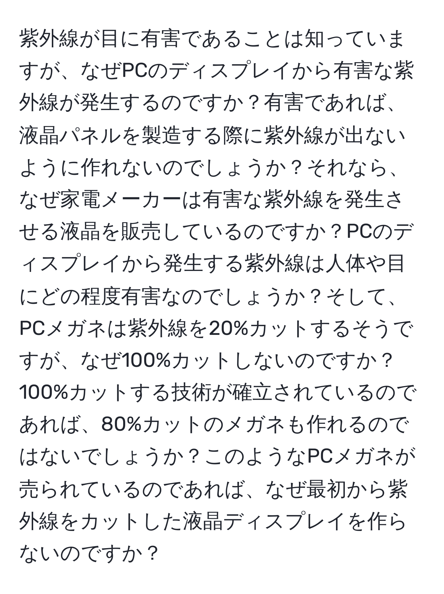 紫外線が目に有害であることは知っていますが、なぜPCのディスプレイから有害な紫外線が発生するのですか？有害であれば、液晶パネルを製造する際に紫外線が出ないように作れないのでしょうか？それなら、なぜ家電メーカーは有害な紫外線を発生させる液晶を販売しているのですか？PCのディスプレイから発生する紫外線は人体や目にどの程度有害なのでしょうか？そして、PCメガネは紫外線を20%カットするそうですが、なぜ100%カットしないのですか？100%カットする技術が確立されているのであれば、80%カットのメガネも作れるのではないでしょうか？このようなPCメガネが売られているのであれば、なぜ最初から紫外線をカットした液晶ディスプレイを作らないのですか？