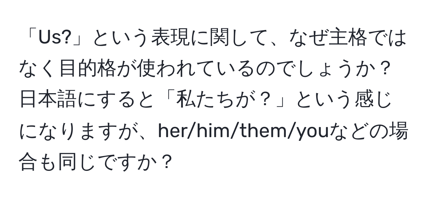 「Us?」という表現に関して、なぜ主格ではなく目的格が使われているのでしょうか？日本語にすると「私たちが？」という感じになりますが、her/him/them/youなどの場合も同じですか？