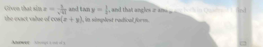 Given that sin x= 3/sqrt(41)  and tan y= 1/2  , and that angles æ and gare both in Quadyan f find 
the exact value of cos (x+y) ), in simplest radical form. 
Answer Anempt a out of 5