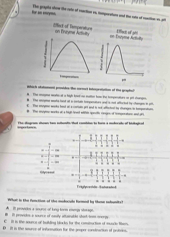 The graphs show the rate of reaction vs, temperature and the rate of reaction vs. pH
、 for an enzymo.
Effect of Temperature Effect of pH
on Enzyme Activity on Enzyme Activity
2
Temperature pH
Which statement provides the correct interpretation of the graphs?
A The enzyme works at a high level no matter how the temperature or pH changes.
B The enzyme works best at a certain temperature and is not affected by changes in pH.
C The enzyme works best at a certain pH and is not affected by changes in temperature.
D The enzyme works at a high level within specific ranges of temperature and pH.
The diagram shows two subunits that combine to form a molecule of biological
importance.
What is the function of the molecule formed by these subunits?
A It provides a source of long-term energy storage.
B It provides a source of easily attainable short-term energy.
C It is the source of building blocks for the construction of muscle fibers.
D It is the source of information for the proper construction of proteins.