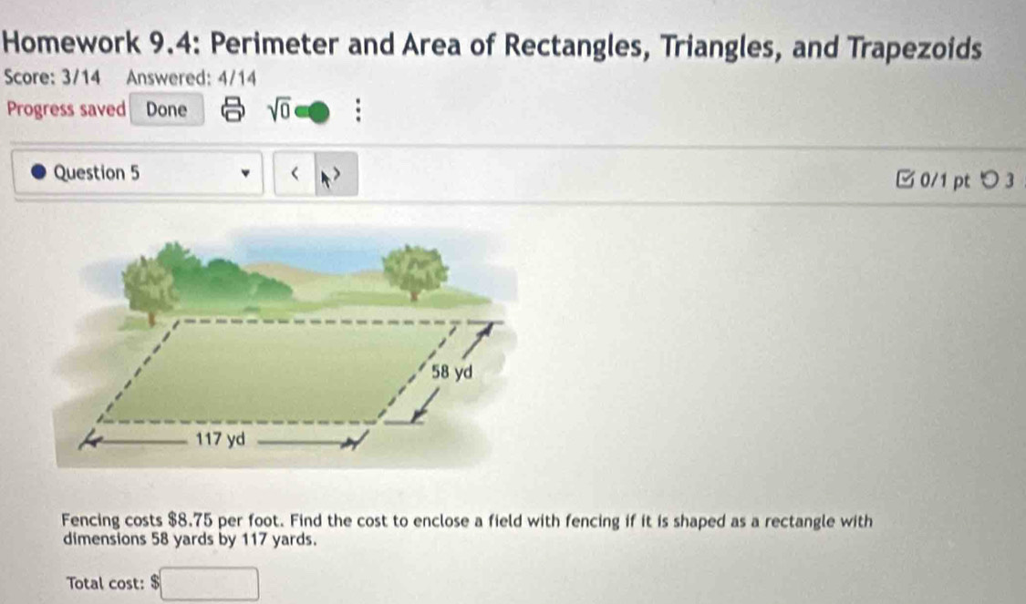 Homework 9.4: Perimeter and Area of Rectangles, Triangles, and Trapezoids 
Score: 3/14 Answered: 4/14 
Progress saved Done sqrt(0) 
Question 5
58 yd
117 yd
Fencing costs $8.75 per foot. Find the cost to enclose a field with fencing if it is shaped as a rectangle with 
dimensions 58 yards by 117 yards. 
Total cost: $