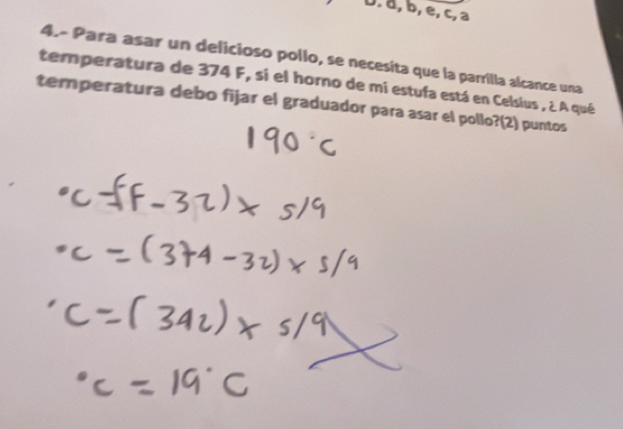 D. a, b, e, c, a
4.- Para asar un delicioso pollo, se necesita que la parrilla alcance una
temperatura de 374 F, si el horno de mi estufa está en Celsius , ¿ A qué
temperatura debo fijar el graduador para asar el pollo?(2) puntos