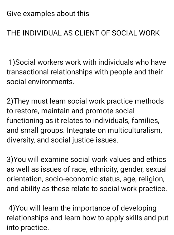 Give examples about this 
THE INDIVIDUAL AS CLIENT OF SOCIAL WORK 
1)Social workers work with individuals who have 
transactional relationships with people and their 
social environments. 
2)They must learn social work practice methods 
to restore, maintain and promote social 
functioning as it relates to individuals, families, 
and small groups. Integrate on multiculturalism, 
diversity, and social justice issues. 
3)You will examine social work values and ethics 
as well as issues of race, ethnicity, gender, sexual 
orientation, socio-economic status, age, religion, 
and ability as these relate to social work practice. 
4)You will learn the importance of developing 
relationships and learn how to apply skills and put 
into practice.