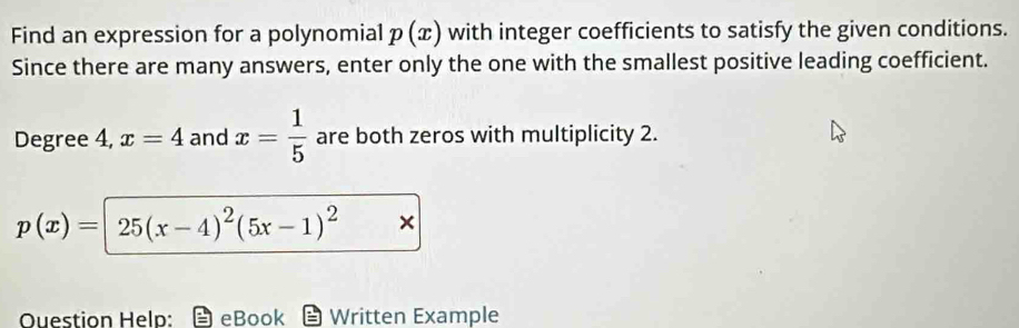 Find an expression for a polynomial p(x) with integer coefficients to satisfy the given conditions. 
Since there are many answers, enter only the one with the smallest positive leading coefficient.
Degree 4, x=4 and x= 1/5  are both zeros with multiplicity 2.
p(x)=25(x-4)^2(5x-1)^2 × 
Question Help: eBook Written Example