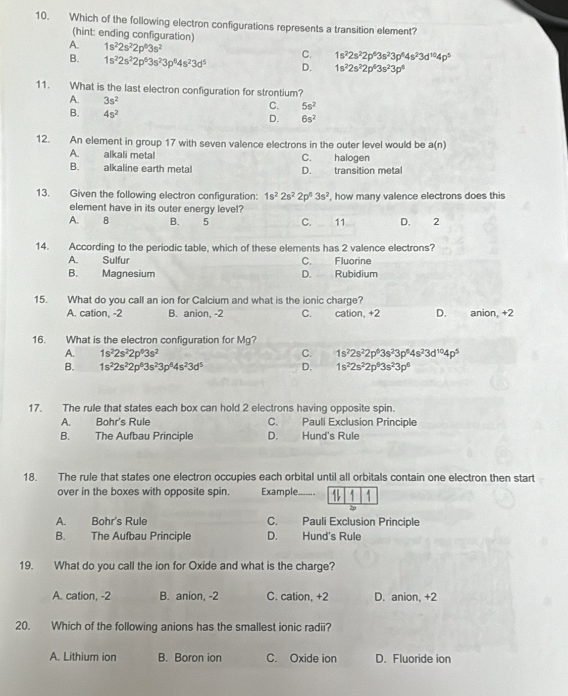 Which of the following electron configurations represents a transition element?
(hint: ending configuration)
A. 1s^22s^22p^63s^2
B. 1s^22s^22p^63s^23p^64s^23d^5
C. 1s^22s^22p^63s^23p^64s^23d^(10)4p^5
D. 1s^22s^22p^63s^23p^6
11. What is the last electron configuration for strontium?
A. 3s^2
C. 5s^2
B. 4s^2 D. 6s^2
12. An element in group 17 with seven valence electrons in the outer level would be a(n)
A. alkali metal halogen
C.
B. alkaline earth metal D. transition metal
13. Given the following electron configuration: 1s^22s^22p^63s^2 , how many valence electrons does this
element have in its outer energy level?
A. 8 B. 5 C. 11 D.  2
14. According to the periodic table, which of these elements has 2 valence electrons?
A. Sulfur C. Fluorine
B. Magnesium D. Rubidium
15. What do you call an ion for Calcium and what is the ionic charge?
A. cation, -2 B. anion, -2 C.     cation, +2 D. anion, +2
16. What is the electron configuration for Mg?
A. 1s^22s^22p^63s^2 C. 1s^22s^22p^63s^23p^64s^23d^(10)4p^5
B. 1s^22s^22p^63s^23p^64s^23d^5 D. 1s^22s^22p^63s^23p^6
17. The rule that states each box can hold 2 electrons having opposite spin.
A. Bohr's Rule C. Pauli Exclusion Principle
B. The Aufbau Principle D. Hund's Rule
18. The rule that states one electron occupies each orbital until all orbitals contain one electron then start
over in the boxes with opposite spin. Example. ...-...
2p
A. Bohr's Rule C. Pauli Exclusion Principle
B. The Aufbau Principle D. Hund's Rule
19. What do you call the ion for Oxide and what is the charge?
A. cation, -2 B. anion, -2 C. cation, +2 D. anion, +2
20. Which of the following anions has the smallest ionic radii?
A. Lithium ion B. Boron ion C. Oxide ion D. Fluoride ion