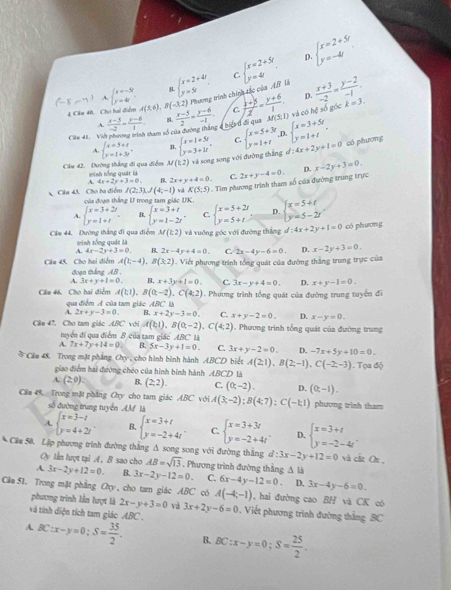 beginarrayl x=2+4t y=5tendarray. . C. beginarrayl x=2+5t y=4tendarray. . D. beginarrayl x=2+5t y=-4tendarray. .
(-8,-7) A. beginarrayl x=-5t y=4tendarray. .. B (-3;2) Phương trình chính tắc của AB là  (x+3)/-2 = (y-2)/-1 .
B.
D.
4 Cầu 40, Cho hai điểm A(5,6),  (x-5)/2 = (y-6)/-1 . C.  (x+5)/2 = (y+6)/1 . M(5;1) và có hệ số góc k=3.
A.  (x-5)/-2 = (y-6)/1 . B.
Cầu 41.  Việi phương trình tham số của đường thắng ở biết đ đi qua
A. beginarrayl x=5+t y=1+3tendarray. , B. beginarrayl x=1+5t y=3+1tendarray. . C. beginarrayl x=5+3t y=1+tendarray. ,D. beginarrayl x=3+5t y=1+tendarray. .
Cầu 42. Dường thẳng đi qua điểm M(1;2) và song song với đường thắng d:4x+2y+1=0 có phương
A. 4x+2y+3=0. B. 2x+y+4=0. C. 2x+y-4=0. D. x-2y+3=0.
trình tổng quát là
Câu 43. Cho ba điểm I(2;3),J(4;-1) và K(5;5). Tìm phương trình tham số của đường trung trực
của đoạn thắng IJ trong tam giác IJK.
A. beginarrayl x=3+2t y=1+tendarray. . B. beginarrayl x=3+t y=1-2tendarray. . C. beginarrayl x=5+2t y=5+tendarray. D. beginarrayl x=5+t y=5-2tendarray.
Cầu 44. Đường thẳng đi qua điểm M(1:2) và vuông góc với đường thắng d:4x+2y+1=0 có phương
trình tổng quát là
A. 4x-2y+3=0. B. 2x-4y+4=0. C. 2x-4y-6=0. D. x-2y+3=0.
Câu 45. Cho hai điểm A(1;-4),B(3;2). Viết phương trình tổng quát của đường thẳng trung trực của
đoạn thẳng AB.
A. 3x+y+1=0. B, x+3y+1=0. C. 3x-y+4=0. D. x+y-1=0.
Câu 46. Cho hai điểm A(1;1),B(0;-2),C(4;2). Phương trình tổng quát của đường trung tuyển đi
qua điểm Á của tam giác ABC là
A. 2x+y-3=0. B. x+2y-3=0. C. x+y-2=0. D. x-y=0.
Câu 47. Cho tam giác ABC với A(1;1),B(0;-2),C(4;2). Phương trình tổng quát của đường trung
tuyển đi qua điểm B của tam giác ABC là
A. 7x+7y+14=0. B. 5x-3y+1=0. C. 3x+y-2=0. D. -7x+5y+10=0.
* Cầu 48. Trong mặt phẳng a_9 , cho hình bình hành ABCD biết A(2;1),B(2;-1),C(-2;-3). Tọa độ
giao điểm hai đường chéo của hình bình hành. 4BCD là _1
A. (2:0). B. (2,2). C. (0;-2). D. (0,-1).
Cầu 49, Trong mặt phẳng Oxy cho tam giác ABC với A(3;-2);B(4;7);C(-1;1) phương trình tham
số đường trung tuyển AM là
A. beginarrayl x=3-t y=4+2tendarray. . B. beginarrayl x=3+t y=-2+4tendarray. . C. beginarrayl x=3+3t y=-2+4tendarray. . D. beginarrayl x=3+t y=-2-4tendarray. .
* Cầu 50, Lập phương trình đường thẳng Δ song song với đường thẳng d:3x-2y+12=0 và cắt Or ,
y lần lượt tại A, B sao cho AB=sqrt(13). Phương trình đường thằng △ l_3
A. 3x-2y+12=0. B. 3x-2y-12=0. C. 6x-4y-12=0. D. 3x-4y-6=0.
Cầu 51. Trong mặt phẳng a_y , cho tam giác ABC có A(-4;-1) , hai đường cao BH và CK c
phương trình lần lượt là 2x-y+3=0 và 3x+2y-6=0. Viết phương trình đường thắng BC
và tính diện tích tam giác ABC .
A. BC:x-y=0;S= 35/2 .
B. BC:x-y=0;S= 25/2 .