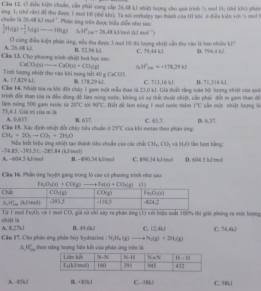 Ở điều kiện chuẩn, cần phải cung cấp 26,48 kJ nhiệt lượng cho quá trình ½ mol H_2 (thể khí) phán
ứm g l_2 (thể rắn) đề thu được 1 mol HI (thể khí). Ta nói enthalpy tạo thành của HI khí ở điều kiện với ½ mol I
chuẩn là 26.48kJmol^(-1). Phản ứng trên được biểu diễn như sau:
 1/2 H_2(g)+ 1/2 I_2(g)to HI(g) △ _fH^0_298=26,48kJ/mol(kJmol^(-1))
Ở cùng điều kiện phản ứng, nếu thu được 3 mol HI thì lượng nhiệt cần thu vào là bao nhiêu kJ?
A. 26,48 kJ. B. 52,96 kJ. C. 79,44 kJ. D. 794,4 kJ.
Câu 13. Cho phương trình nhiệt hoá học sau:
CaCO_3(s)to CaO(s)+CO_2(g)
△ _fH^0_298=+178,29kJ
Tính lượng nhiệt thu vào khi nung hết 40 g CaCO3.
A. 17.829 kJ. B. 178,29 kJ. C. 713,16 kJ. D. 71,316 kJ.
Câu 14. Nhiệt tòa ra khi đốt cháy 1 gam một mẫu than là 23,0 kJ. Giả thiết rằng toàn bộ lượng nhiệt của quá
trình đốt than tỏa ra đều dùng để làm nóng nước, không có sự thất thoát nhiệt, cần phải đốt m gam than đề
làm nóng 500 gam nước từ 20°C tới 90°C. Biết để làm nóng 1 mol nước thêm 1°C cần một nhiệt lượng là
75,4 J. Giá trị của m là
A. 0,637. B. 637. C. 63,7. D. 6,37.
Câu 15. Xác định nhiệt đốt cháy tiêu chuẩn ở 25°C của khí metan theo phản ứng:
CH_4+2O_2to CO_2+2H_2O
Nếu biết hiệu ứng nhiệt tạo thành tiêu chuẩn của các chất CH_4,CO_2 và H_2O lần lượt bằng:
-74.85; -393.51; -285.84 (kJ/mol)
A. -604.5 kJ/mol B. -890.34 kJ/mol C. 890.34 kJ/mol D. 604.5 kJ/mol
Câu 16. Phần ứng luyện gang trong lò cao có phương trình như sau:
Fe_2O_3(s)+CO(g) Fe(s)+CO_2(g) (1)
Từ I mol Fe_2O 3 và 1 mol CO, giả sử chỉ xảy ra phản ứng (1) với hiệu suất 100% thì giải phóng ra một lượng
nhiệt là
A. 8,27kJ B. 49,6kJ C. 12,4kJ C. 74,4kJ
Câu 17. Cho phản ứng phân hủy hydrazine : N_2H_4(g)to N_2(g)+2H_2(g)
△ _rH_(298)^a theo năng lượng liên kết của phản ứng trên là
A. -85kJ B. +85kJ C. -58kJ C. 58kJ