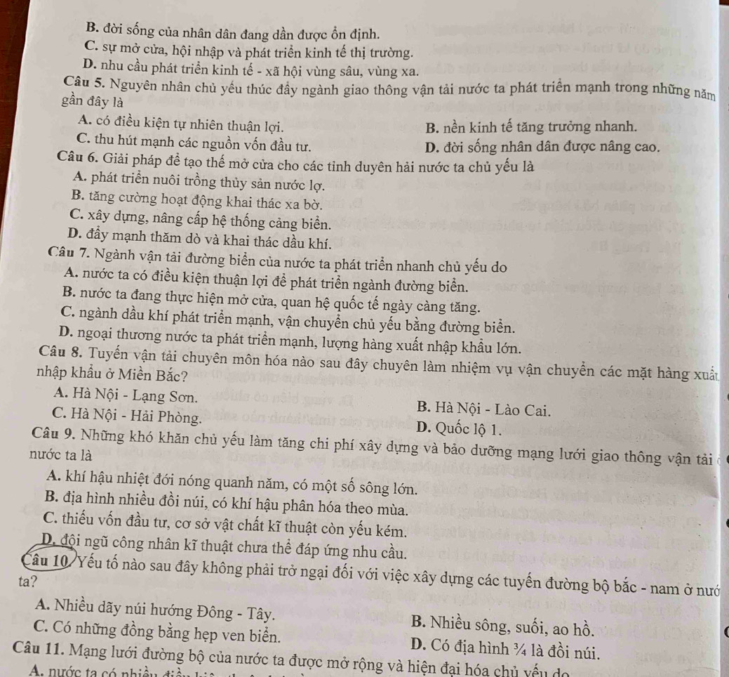 B. đời sống của nhân dân đang dần được ổn định.
C. sự mở cửa, hội nhập và phát triển kinh tế thị trường.
D. nhu cầu phát triển kinh tế - xã hội vùng sâu, vùng xa.
Câu 5. Nguyên nhân chủ yếu thúc đầy ngành giao thông vận tải nước ta phát triển mạnh trong những năm
gần đây là
A. có điều kiện tự nhiên thuận lợi. B. nền kinh tế tăng trưởng nhanh.
C. thu hút mạnh các nguồn vốn đầu tư. D. đời sống nhân dân được nâng cao.
Câu 6. Giải pháp đề tạo thế mở cửa cho các tinh duyên hải nước ta chủ yếu là
A. phát triển nuôi trồng thủy sản nước lợ.
B. tăng cường hoạt động khai thác xa bờ.
C. xây dựng, nâng cấp hệ thống cảng biển.
D. đầy mạnh thăm dò và khai thác dầu khí.
Câu 7. Ngành vận tải đường biển của nước ta phát triển nhanh chủ yếu do
A. nước ta có điều kiện thuận lợi để phát triển ngành đường biển.
B. nước ta đang thực hiện mở cửa, quan hệ quốc tế ngày càng tăng.
C. ngành dầu khí phát triển mạnh, vận chuyền chủ yếu bằng đường biển.
D. ngoại thương nước ta phát triền mạnh, lượng hàng xuất nhập khẩu lớn.
Câu 8. Tuyến vận tải chuyên môn hóa nào sau đây chuyên làm nhiệm vụ vận chuyển các mặt hàng xuất
nhập khẩu ở Miền Bắc?
A. Hà Nội - Lạng Sơn. B. Hà Nội - Lào Cai.
C. Hà Nội - Hải Phòng. D. Quốc lộ 1.
Câu 9. Những khó khăn chủ yếu làm tăng chi phí xây dựng và bảo dưỡng mạng lưới giao thông vận tải
nước ta là
A. khí hậu nhiệt đới nóng quanh năm, có một số sông lớn.
B. địa hình nhiều đồi núi, có khí hậu phân hóa theo mùa.
C. thiếu vốn đầu tư, cơ sở vật chất kĩ thuật còn yếu kém.
D đội ngũ công nhân kĩ thuật chưa thể đáp ứng nhu cầu.
Cầu 10/ Yếu tố nào sau đây không phải trở ngại đối với việc xây dựng các tuyến đường bộ bắc - nam ở nướ
ta?
A. Nhiều dãy núi hướng Đông - Tây. B. Nhiều sông, suối, ao hồ.
 
C. Có những đồng bằng hẹp ven biển. D. Có địa hình ¾ là đồi núi.
Câu 11. Mạng lưới đường bộ của nước ta được mở rộng và hiện đại hóa chủ vếu do
A nước ta có nhiều