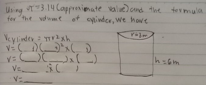 Using ST=3.14 Capproximate value) and the formula
for the volume of cylinder, we have
Vcylinder =π r^2* h
v=(1)( _ sqrt(1)/2( 1/q^2 ) _ 7)^2* (_ 1)
v=(_ )(_ )* (_ )
V=_ ;* () _
V= _