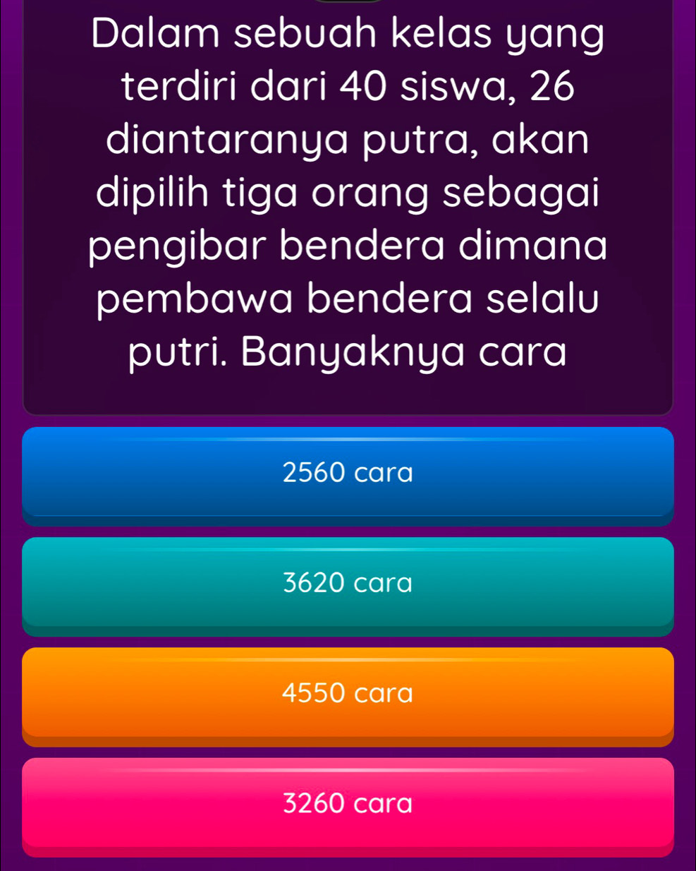 Dalam sebuah kelas yang
terdiri dari 40 siswa, 26
diantaranya putra, akan
dipilih tiga orang sebagai
pengibar bendera dimana
pembawa bendera selalu
putri. Banyaknya cara
2560 cara
3620 cara
4550 cara
3260 cara