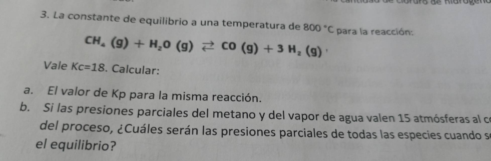 Gruro de niarógeno 
3. La constante de equilibrio a una temperatura de 800°C para la reacción:
CH_4(g)+H_2O(g)leftharpoons CO(g)+3H_2(g)
Vale Kc=18. Calcular: 
a. El valor de Kp para la misma reacción. 
b. Si las presiones parciales del metano y del vapor de agua valen 15 atmósferas al co 
del proceso, ¿Cuáles serán las presiones parciales de todas las especies cuando se 
el equilibrio?