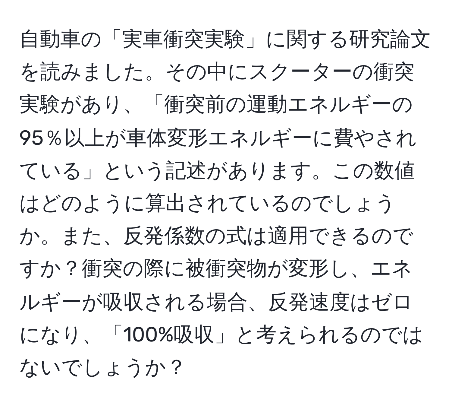 自動車の「実車衝突実験」に関する研究論文を読みました。その中にスクーターの衝突実験があり、「衝突前の運動エネルギーの95％以上が車体変形エネルギーに費やされている」という記述があります。この数値はどのように算出されているのでしょうか。また、反発係数の式は適用できるのですか？衝突の際に被衝突物が変形し、エネルギーが吸収される場合、反発速度はゼロになり、「100%吸収」と考えられるのではないでしょうか？