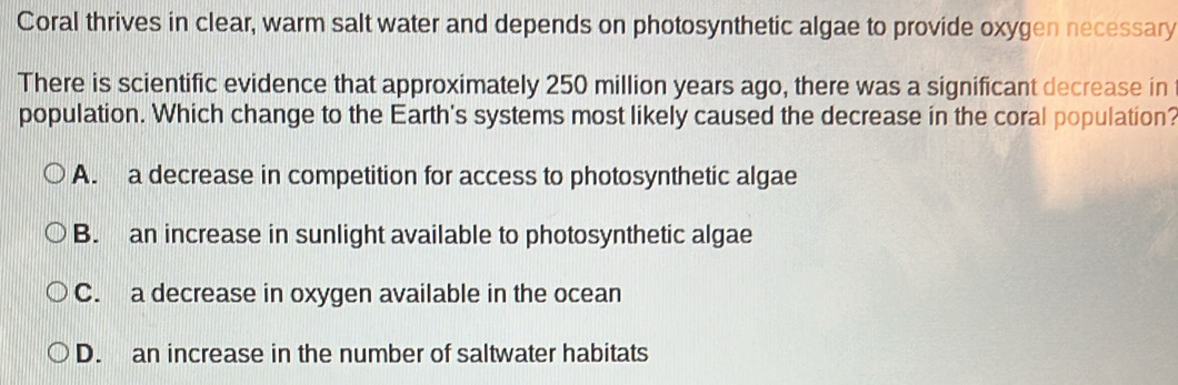 Coral thrives in clear, warm salt water and depends on photosynthetic algae to provide oxygen necessary
There is scientific evidence that approximately 250 million years ago, there was a significant decrease in
population. Which change to the Earth's systems most likely caused the decrease in the coral population?
A. a decrease in competition for access to photosynthetic algae
B. an increase in sunlight available to photosynthetic algae
C. a decrease in oxygen available in the ocean
D. an increase in the number of saltwater habitats