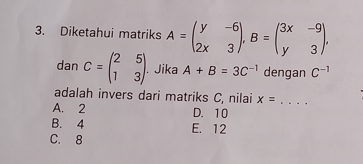 Diketahui matriks A=beginpmatrix y&-6 2x&3endpmatrix , B=beginpmatrix 3x&-9 y&3endpmatrix , 
dan C=beginpmatrix 2&5 1&3endpmatrix. Jika A+B=3C^(-1) dengan C^(-1)
adalah invers dari matriks C, nilai x= _
A. 2 D. 10
B. 4 E. 12
C. 8