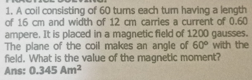 A coil consisting of 60 turns each turn having a length 
of 16 cm and width of 12 cm carries a current of 0.60
ampere. It is placed in a magnetic field of 1200 gausses. 
The plane of the coil makes an angle of 60° with the 
field. What is the value of the magnetic moment? 
Ans: 0.345Am^2