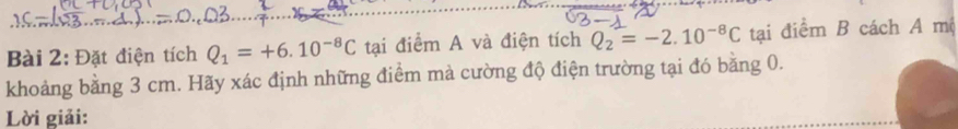 Đặt điện tích Q_1=+6.10^(-8)C tại điểm A và điện tích Q_2=-2.10^(-8)C tại điểm B cách A mộ 
khoảng bằng 3 cm. Hãy xác định những điểm mà cường độ điện trường tại đó bằng 0. 
Lời giải: