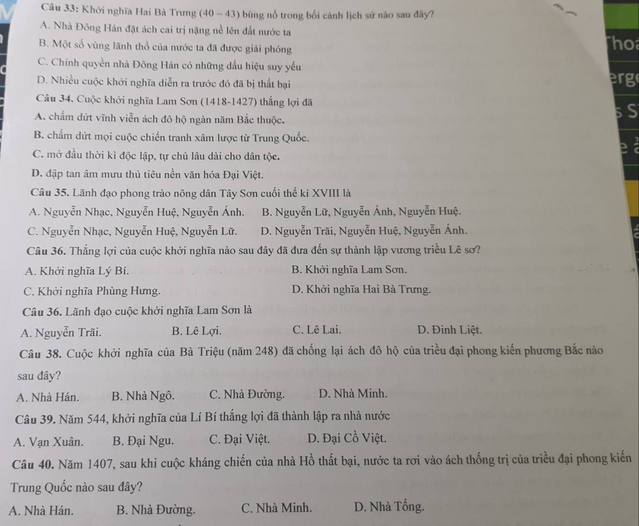 Khởi nghĩa Hai Bà Trưng (40 - 43) bùng nổ trong bối cảnh lịch sứ nào sau đây?
A. Nhà Đông Hán đặt ách cai trị nặng nề lên đất nước ta
B. Một số vùng lãnh thổ của nước ta đã được giải phóng Tho
C. Chính quyền nhà Đông Hán có những dấu hiệu suy yếu
D. Nhiều cuộc khởi nghĩa diễn ra trước đó đã bị thất bại erg
Câu 34. Cuộc khởi nghĩa Lam Sơn (1418-1427) thắng lợi đã
A. chấm dứt vĩnh viễn ách đô hộ ngàn năm Bắc thuộc.
S
B. chấm dứt mọi cuộc chiến tranh xâm lược từ Trung Quốc.
C. mở đầu thời kì độc lập, tự chủ lâu dài cho dân tộc.
D. đập tan âm mưu thủ tiêu nền văn hóa Đại Việt.
Câu 35. Lãnh đạo phong trào nông dân Tây Sơn cuối thế ki XVIII là
A. Nguyễn Nhạc, Nguyễn Huệ, Nguyễn Ánh. B. Nguyễn Lữ, Nguyễn Ánh, Nguyễn Huệ.
C. Nguyễn Nhạc, Nguyễn Huệ, Nguyễn Lữ. D. Nguyễn Trãi, Nguyễn Huệ, Nguyễn Ánh.
Câu 36. Thắng lợi của cuộc khởi nghĩa nào sau đây đã đưa đến sự thành lập vương triều Lê sơ?
A. Khởi nghĩa Lý Bí. B. Khởi nghĩa Lam Sơn.
C. Khởi nghĩa Phùng Hưng. D. Khởi nghĩa Hai Bà Trưng.
Câu 36. Lãnh đạo cuộc khởi nghĩa Lam Sơn là
A. Nguyễn Trãi. B. Lê Lợi. C. Lê Lai. D. Đinh Liệt.
Câu 38. Cuộc khởi nghĩa của Bà Triệu (năm 248) đã chống lại ách đô hộ của triều đại phong kiến phương Bắc nào
sau đây?
A. Nhà Hán. B. Nhà Ngô. C. Nhà Đường. D. Nhà Minh.
Câu 39. Năm 544, khởi nghĩa của Lí Bí thắng lợi đã thành lập ra nhà nước
A. Vạn Xuân. B. Đại Ngu. C. Đại Việt. D. Đại Cồ Việt.
Câu 40. Năm 1407, sau khi cuộc kháng chiến của nhà Hồ thất bại, nước ta rơi vào ách thống trị của triều đại phong kiến
Trung Quốc nào sau đây?
A. Nhà Hán. B. Nhà Đường. C. Nhà Minh. D. Nhà Tống.