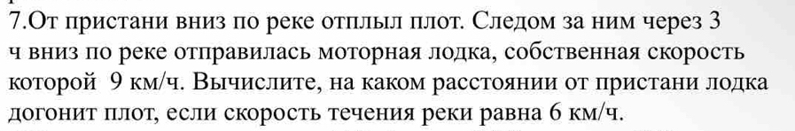 7.От пристани вниз по реке отπлыл πлот. Следом за ним через 3 
чвниз πо реке отправилась моторная лодка, собственная скорость 
которой θ км/ч. Вычислите, на каком расстоянии от πристани лодка 
догонит πлот, если скорость течения реки равна б км/ч.