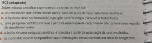 IFCE (adaptado)
Sobre método científico experimental, é correto afirmar que
as as conclusões que forem tiradas nunca poderão servir de base para novas hipóteses.
ba a hipótese deve ser formulada logo após a metodologia, para evitar testes falsos.
es uma pesquisa científica inicia-se a partir da observação de determinado fato ou fenômeno, seguida
de questionamentos.
do o início de uma pesquisa científica é marcado a partir da publicação de seus resultados.
e os cientistas devem compartilhar suas informações exclusivamente por meio de congressos.