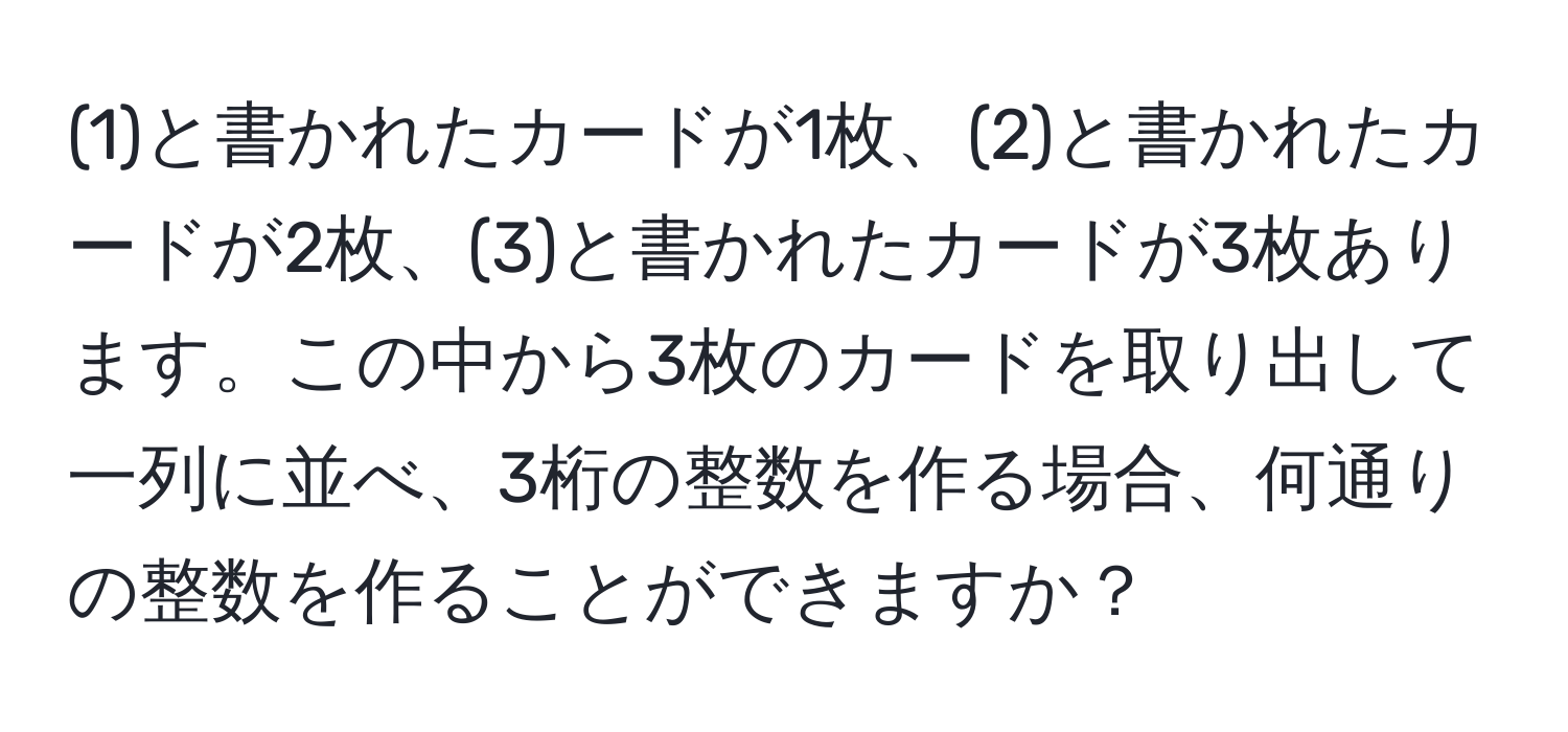 (1)と書かれたカードが1枚、(2)と書かれたカードが2枚、(3)と書かれたカードが3枚あります。この中から3枚のカードを取り出して一列に並べ、3桁の整数を作る場合、何通りの整数を作ることができますか？