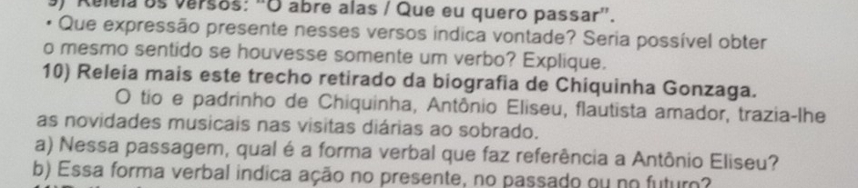 Relela os versos: "O abre alas / Que eu quero passar'. 
* Que expressão presente nesses versos indica vontade? Seria possível obter 
o mesmo sentido se houvesse somente um verbo? Explique. 
10) Releia mais este trecho retirado da biografia de Chiquinha Gonzaga. 
O tio e padrinho de Chiquinha, Antônio Eliseu, flautista amador, trazia-lhe 
as novidades musicais nas visitas diárias ao sobrado. 
a) Nessa passagem, qual é a forma verbal que faz referência a Antônio Eliseu? 
b) Essa forma verbal indica ação no presente, no passado ou no futuro?