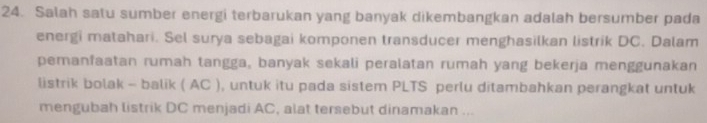 Salah satu sumber energi terbarukan yang banyak dikembangkan adalah bersumber pada 
energi matahari. Sel surya sebagai komponen transducer menghasilkan listrik DC. Dalam 
pemanfaatan rumah tangga, banyak sekali peralatan rumah yang bekerja menggunakan 
listrik bolak - balik ( AC ), untuk itu pada sistem PLTS perlu ditambahkan perangkat untuk 
mengubah listrik DC menjadi AC, alat tersebut dinamakan ...