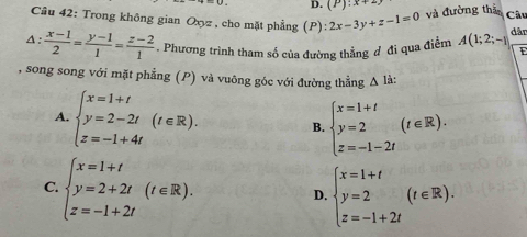 D. (P):x+2)
Câu 42: Trong không gian Oxyz , cho mặt phẳng (P): 2x-3y+z-1=0 và đường thả Câu
A :  (x-1)/2 = (y-1)/1 = (z-2)/1 . Phương trình tham số của đường thẳng đ đi qua điểm A(1;2;-1 dân
E
, song song với mặt phẳng (P) và vuông góc với đường thẳng △ Idot a :
A. beginarrayl x=1+t y=2-2t z=-1+4tendarray.  (t∈ R). B. beginarrayl x=1+t y=2 z=-1-2tendarray.  (t∈ R).
C. beginarrayl x=1+t y=2+2t z=-1+2tendarray.  (t∈ R). beginarrayl x=1+t y=2 z=-1+2tendarray.  (t∈ R). 
D.