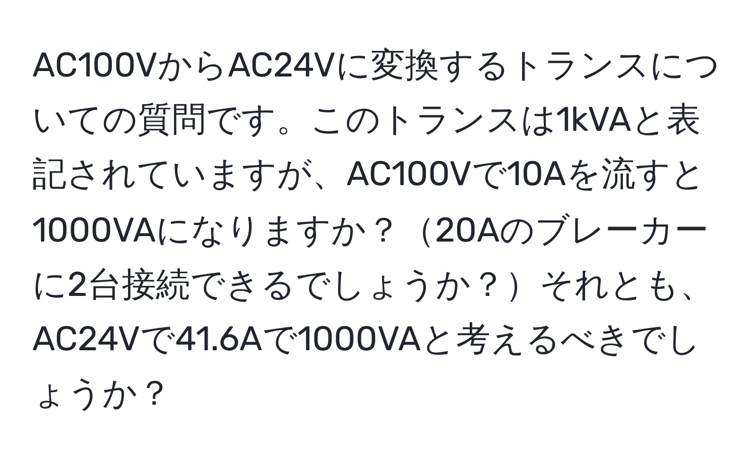 AC100VからAC24Vに変換するトランスについての質問です。このトランスは1kVAと表記されていますが、AC100Vで10Aを流すと1000VAになりますか？20Aのブレーカーに2台接続できるでしょうか？それとも、AC24Vで41.6Aで1000VAと考えるべきでしょうか？