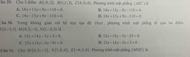 Cho 3 điểm A(1;6;2), B(5;1;3), C(4;0;6). Phương trình mặt phẳng (ABC) là
A. 14x+13y+9z+110=0. B. 14x+13y-9z-110=0.
C. 14x-13y+9z-110=0. D. 14x+13y+9z-110=0. 
Câu 30. Trong không gian với hệ trục tọa độ Oxyz, phương trình mặt phẳng đi qua ba điểm
I(3;-1;5), M(4;2;-1), N(1;-2;3) là
A. 12x+14y-5z+3=0. B. 12x-14y-5z-25=0.
C. 12x+14y-5z-81=0. D. 12x-14y-5z+3=0. 
Câu 31. Cho M(0;3;-5), N(1;0;6), E(-4;3;0). Phương trình mặt phẳng (MNE) là