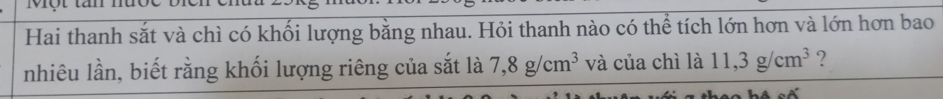 Một tăn 
Hai thanh sắt và chì có khối lượng bằng nhau. Hỏi thanh nào có thể tích lớn hơn và lớn hơn bao 
nhiêu lần, biết rằng khối lượng riêng của sắt là 7, 8g/cm^3 và của chì là 11, 3g/cm^3 ?